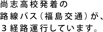 尚志高校発着の路線バス（福島交通）が、3経路運行しています。