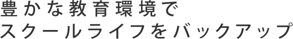 豊かな教育環境でスクールライフをバックアップ