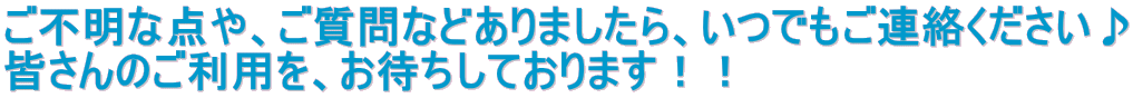 ご不明な点や、ご質問などありましたら、いつでもご連絡ください♪ 皆さんのご利用を、お待ちしております！！