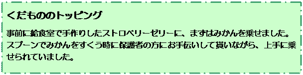 テキスト ボックス: くだもののトッピング
事前に給食室で手作りしたストロベリーゼリーに、まずはみかんを乗せました。
スプーンでみかんをすくう時に保護者の方にお手伝いして貰いながら、上手に乗せられていました。
