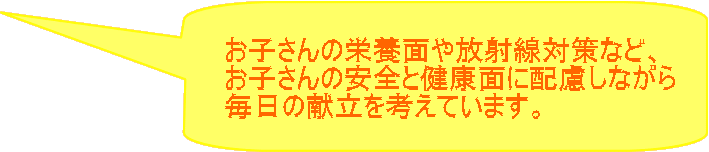 お子さんの栄養面や放射線対策など、 お子さんの安全と健康面に配慮しながら 毎日の献立を考えています。 